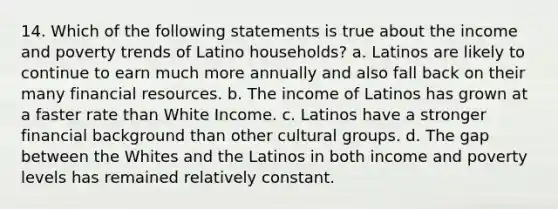 14. Which of the following statements is true about the income and poverty trends of Latino households? a. Latinos are likely to continue to earn much more annually and also fall back on their many financial resources. b. The income of Latinos has grown at a faster rate than White Income. c. Latinos have a stronger financial background than other cultural groups. d. The gap between the Whites and the Latinos in both income and poverty levels has remained relatively constant.