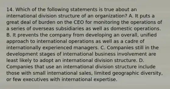 14. Which of the following statements is true about an international division structure of an organization? A. It puts a great deal of burden on the CEO for monitoring the operations of a series of overseas subsidiaries as well as domestic operations. B. It prevents the company from developing an overall, unified approach to international operations as well as a cadre of internationally experienced managers. C. Companies still in the development stages of international business involvement are least likely to adopt an international division structure. D. Companies that use an international division structure include those with small international sales, limited geographic diversity, or few executives with international expertise.