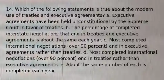 14. Which of the following statements is true about the modern use of treaties and executive agreements? a. Executive agreements have been held unconstitutional by the Supreme Court in favor of treaties. b. The percentage of completed interstate negotiations that end in treaties and executive agreements is about the same each year. c. Most completed international negotiations (over 90 percent) end in executive agreements rather than treaties. d. Most completed international negotiations (over 90 percent) end in treaties rather than executive agreements. e. About the same number of each is completed each year.