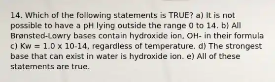 14. Which of the following statements is TRUE? a) It is not possible to have a pH lying outside the range 0 to 14. b) All Brønsted-Lowry bases contain hydroxide ion, OH- in their formula c) Kw = 1.0 x 10-14, regardless of temperature. d) The strongest base that can exist in water is hydroxide ion. e) All of these statements are true.