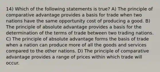 14) Which of the following statements is true? A) The principle of comparative advantage provides a basis for trade when two nations have the same opportunity cost of producing a good. B) The principle of absolute advantage provides a basis for the determination of the terms of trade between two trading nations. C) The principle of absolute advantage forms the basis of trade when a nation can produce more of all the goods and services compared to the other nations. D) The principle of comparative advantage provides a range of prices within which trade will occur.