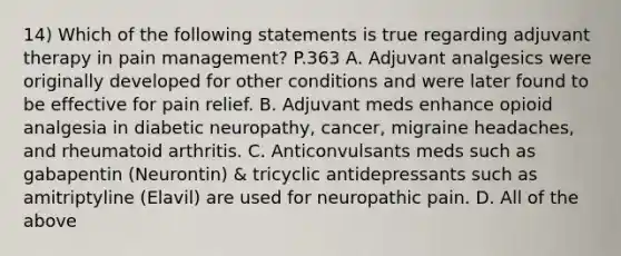 14) Which of the following statements is true regarding adjuvant therapy in pain management? P.363 A. Adjuvant analgesics were originally developed for other conditions and were later found to be effective for pain relief. B. Adjuvant meds enhance opioid analgesia in diabetic neuropathy, cancer, migraine headaches, and rheumatoid arthritis. C. Anticonvulsants meds such as gabapentin (Neurontin) & tricyclic antidepressants such as amitriptyline (Elavil) are used for neuropathic pain. D. All of the above