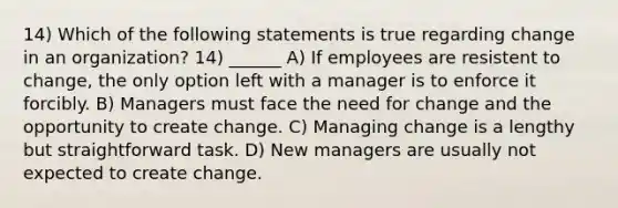 14) Which of the following statements is true regarding change in an organization? 14) ______ A) If employees are resistent to change, the only option left with a manager is to enforce it forcibly. B) Managers must face the need for change and the opportunity to create change. C) Managing change is a lengthy but straightforward task. D) New managers are usually not expected to create change.