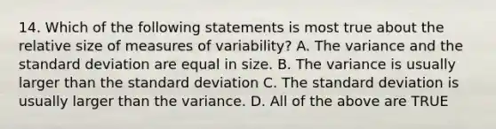 14. Which of the following statements is most true about the relative size of measures of variability? A. The variance and the standard deviation are equal in size. B. The variance is usually larger than the standard deviation C. The standard deviation is usually larger than the variance. D. All of the above are TRUE