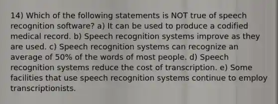 14) Which of the following statements is NOT true of speech recognition software? a) It can be used to produce a codified medical record. b) Speech recognition systems improve as they are used. c) Speech recognition systems can recognize an average of 50% of the words of most people. d) Speech recognition systems reduce the cost of transcription. e) Some facilities that use speech recognition systems continue to employ transcriptionists.