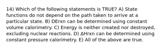 14) Which of the following statements is TRUE? A) State functions do not depend on the path taken to arrive at a particular state. B) DErxn can be determined using constant volume calorimetry. C) Energy is neither created nor destroyed, excluding nuclear reactions. D) ΔHrxn can be determined using constant pressure calorimetry. E) All of the above are true.