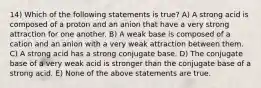 14) Which of the following statements is true? A) A strong acid is composed of a proton and an anion that have a very strong attraction for one another. B) A weak base is composed of a cation and an anion with a very weak attraction between them. C) A strong acid has a strong conjugate base. D) The conjugate base of a very weak acid is stronger than the conjugate base of a strong acid. E) None of the above statements are true.