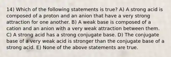 14) Which of the following statements is true? A) A strong acid is composed of a proton and an anion that have a very strong attraction for one another. B) A weak base is composed of a cation and an anion with a very weak attraction between them. C) A strong acid has a strong conjugate base. D) The conjugate base of a very weak acid is stronger than the conjugate base of a strong acid. E) None of the above statements are true.