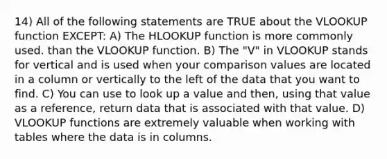 14) All of the following statements are TRUE about the VLOOKUP function EXCEPT: A) The HLOOKUP function is more commonly used. than the VLOOKUP function. B) The "V" in VLOOKUP stands for vertical and is used when your comparison values are located in a column or vertically to the left of the data that you want to find. C) You can use to look up a value and then, using that value as a reference, return data that is associated with that value. D) VLOOKUP functions are extremely valuable when working with tables where the data is in columns.