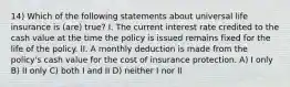 14) Which of the following statements about universal life insurance is (are) true? I. The current interest rate credited to the cash value at the time the policy is issued remains fixed for the life of the policy. II. A monthly deduction is made from the policy's cash value for the cost of insurance protection. A) I only B) II only C) both I and II D) neither I nor II