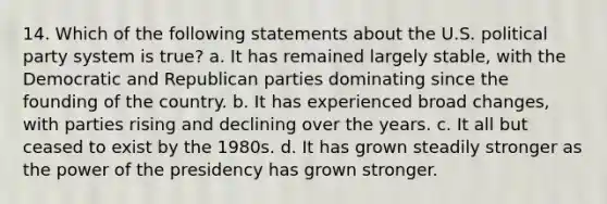 14. Which of the following statements about the U.S. political party system is true? a. It has remained largely stable, with the Democratic and Republican parties dominating since the founding of the country. b. It has experienced broad changes, with parties rising and declining over the years. c. It all but ceased to exist by the 1980s. d. It has grown steadily stronger as the power of the presidency has grown stronger.