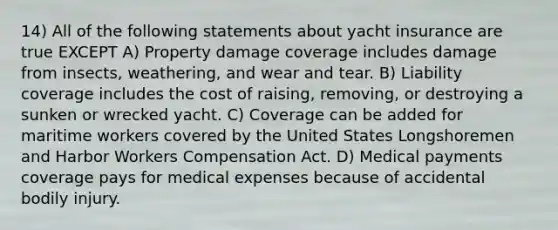 14) All of the following statements about yacht insurance are true EXCEPT A) Property damage coverage includes damage from insects, weathering, and wear and tear. B) Liability coverage includes the cost of raising, removing, or destroying a sunken or wrecked yacht. C) Coverage can be added for maritime workers covered by the United States Longshoremen and Harbor Workers Compensation Act. D) Medical payments coverage pays for medical expenses because of accidental bodily injury.