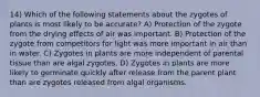 14) Which of the following statements about the zygotes of plants is most likely to be accurate? A) Protection of the zygote from the drying effects of air was important. B) Protection of the zygote from competitors for light was more important in air than in water. C) Zygotes in plants are more independent of parental tissue than are algal zygotes. D) Zygotes in plants are more likely to germinate quickly after release from the parent plant than are zygotes released from algal organisms.