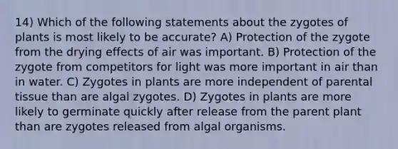 14) Which of the following statements about the zygotes of plants is most likely to be accurate? A) Protection of the zygote from the drying effects of air was important. B) Protection of the zygote from competitors for light was more important in air than in water. C) Zygotes in plants are more independent of parental tissue than are algal zygotes. D) Zygotes in plants are more likely to germinate quickly after release from the parent plant than are zygotes released from algal organisms.