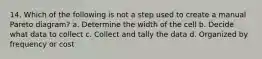 14. Which of the following is not a step used to create a manual Pareto diagram? a. Determine the width of the cell b. Decide what data to collect c. Collect and tally the data d. Organized by frequency or cost