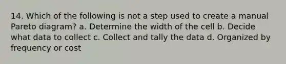 14. Which of the following is not a step used to create a manual Pareto diagram? a. Determine the width of the cell b. Decide what data to collect c. Collect and tally the data d. Organized by frequency or cost