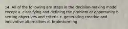 14. All of the following are steps in the decision-making model except a. classifying and defining the problem or opportunity b. setting objectives and criteria c. generating creative and innovative alternatives d. brainstorming