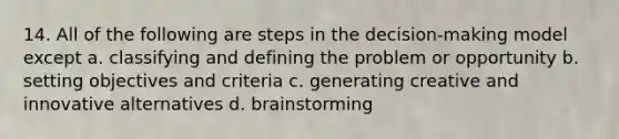 14. All of the following are steps in the decision-making model except a. classifying and defining the problem or opportunity b. setting objectives and criteria c. generating creative and innovative alternatives d. brainstorming