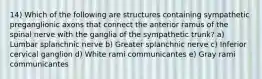 14) Which of the following are structures containing sympathetic preganglionic axons that connect the anterior ramus of the spinal nerve with the ganglia of the sympathetic trunk? a) Lumbar splanchnic nerve b) Greater splanchnic nerve c) Inferior cervical ganglion d) White rami communicantes e) Gray rami communicantes