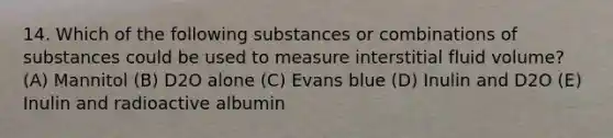 14. Which of the following substances or combinations of substances could be used to measure interstitial fluid volume? (A) Mannitol (B) D2O alone (C) Evans blue (D) Inulin and D2O (E) Inulin and radioactive albumin