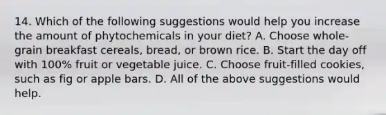 14. Which of the following suggestions would help you increase the amount of phytochemicals in your diet? A. Choose whole-grain breakfast cereals, bread, or brown rice. B. Start the day off with 100% fruit or vegetable juice. C. Choose fruit-filled cookies, such as fig or apple bars. D. All of the above suggestions would help.