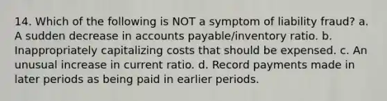 14. Which of the following is NOT a symptom of liability fraud? a. A sudden decrease in accounts payable/inventory ratio. b. Inappropriately capitalizing costs that should be expensed. c. An unusual increase in current ratio. d. Record payments made in later periods as being paid in earlier periods.