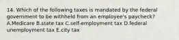 14. Which of the following taxes is mandated by the federal government to be withheld from an employee's paycheck? A.Medicare B.state tax C.self-employment tax D.federal unemployment tax E.city tax