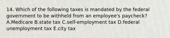 14. Which of the following taxes is mandated by the federal government to be withheld from an employee's paycheck? A.Medicare B.state tax C.self-employment tax D.federal unemployment tax E.city tax