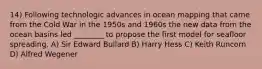 14) Following technologic advances in ocean mapping that came from the Cold War in the 1950s and 1960s the new data from the ocean basins led ________ to propose the first model for seafloor spreading. A) Sir Edward Bullard B) Harry Hess C) Keith Runcorn D) Alfred Wegener