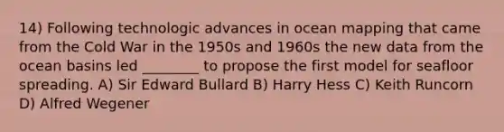 14) Following technologic advances in ocean mapping that came from the Cold War in the 1950s and 1960s the new data from the ocean basins led ________ to propose the first model for seafloor spreading. A) Sir Edward Bullard B) Harry Hess C) Keith Runcorn D) Alfred Wegener