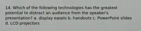 14. Which of the following technologies has the greatest potential to distract an audience from the speaker's presentation? a. display easels b. handouts c. PowerPoint slides d. LCD projectors