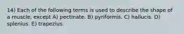 14) Each of the following terms is used to describe the shape of a muscle, except A) pectinate. B) pyriformis. C) hallucis. D) splenius. E) trapezius.