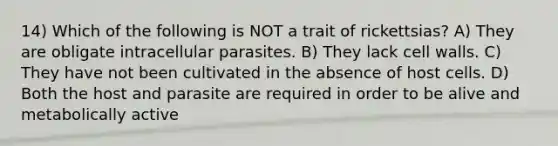 14) Which of the following is NOT a trait of rickettsias? A) They are obligate intracellular parasites. B) They lack cell walls. C) They have not been cultivated in the absence of host cells. D) Both the host and parasite are required in order to be alive and metabolically active