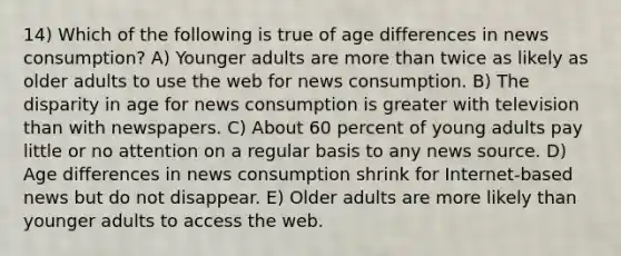 14) Which of the following is true of age differences in news consumption? A) Younger adults are more than twice as likely as older adults to use the web for news consumption. B) The disparity in age for news consumption is greater with television than with newspapers. C) About 60 percent of young adults pay little or no attention on a regular basis to any news source. D) Age differences in news consumption shrink for Internet-based news but do not disappear. E) Older adults are more likely than younger adults to access the web.