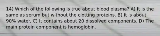 14) Which of the following is true about blood plasma? A) It is the same as serum but without the clotting proteins. B) It is about 90% water. C) It contains about 20 dissolved components. D) The main protein component is hemoglobin.