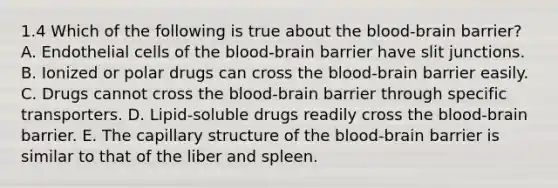 1.4 Which of the following is true about the blood-brain barrier? A. Endothelial cells of the blood-brain barrier have slit junctions. B. Ionized or polar drugs can cross the blood-brain barrier easily. C. Drugs cannot cross the blood-brain barrier through specific transporters. D. Lipid-soluble drugs readily cross the blood-brain barrier. E. The capillary structure of the blood-brain barrier is similar to that of the liber and spleen.