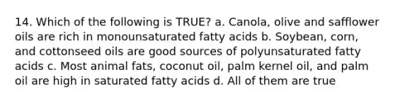 14. Which of the following is TRUE? a. Canola, olive and safflower oils are rich in monounsaturated fatty acids b. Soybean, corn, and cottonseed oils are good sources of polyunsaturated fatty acids c. Most animal fats, coconut oil, palm kernel oil, and palm oil are high in saturated fatty acids d. All of them are true