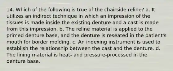 14. Which of the following is true of the chairside reline? a. It utilizes an indirect technique in which an impression of the tissues is made inside the existing denture and a cast is made from this impression. b. The reline material is applied to the primed denture base, and the denture is reseated in the patient's mouth for border molding. с. An indexing instrument is used to establish the relationship between the cast and the denture. d. The lining material is heat- and pressure-processed in the denture base.