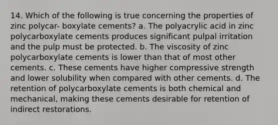 14. Which of the following is true concerning the properties of zinc polycar- boxylate cements? a. The polyacrylic acid in zinc polycarboxylate cements produces significant pulpal irritation and the pulp must be protected. b. The viscosity of zinc polycarboxylate cements is lower than that of most other cements. с. These cements have higher compressive strength and lower solubility when compared with other cements. d. The retention of polycarboxylate cements is both chemical and mechanical, making these cements desirable for retention of indirect restorations.