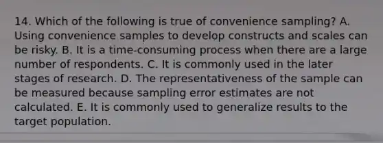 14. Which of the following is true of convenience sampling? A. Using convenience samples to develop constructs and scales can be risky. B. It is a time-consuming process when there are a large number of respondents. C. It is commonly used in the later stages of research. D. The representativeness of the sample can be measured because sampling error estimates are not calculated. E. It is commonly used to generalize results to the target population.