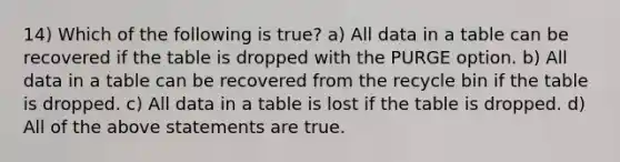 14) Which of the following is true? a) All data in a table can be recovered if the table is dropped with the PURGE option. b) All data in a table can be recovered from the recycle bin if the table is dropped. c) All data in a table is lost if the table is dropped. d) All of the above statements are true.