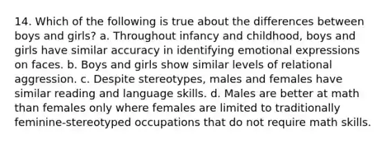 14. Which of the following is true about the differences between boys and girls? a. Throughout infancy and childhood, boys and girls have similar accuracy in identifying emotional expressions on faces. b. Boys and girls show similar levels of relational aggression. c. Despite stereotypes, males and females have similar reading and language skills. d. Males are better at math than females only where females are limited to traditionally feminine-stereotyped occupations that do not require math skills.