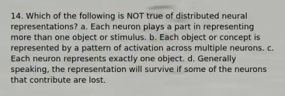 14. Which of the following is NOT true of distributed neural representations? a. Each neuron plays a part in representing more than one object or stimulus. b. Each object or concept is represented by a pattern of activation across multiple neurons. c. Each neuron represents exactly one object. d. Generally speaking, the representation will survive if some of the neurons that contribute are lost.