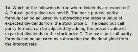 14. Which of the following is true when dividends are expected? A. Put-call parity does not hold B. The basic put-call parity formula can be adjusted by subtracting the present value of expected dividends from the stock price C. The basic put-call parity formula can be adjusted by adding the present value of expected dividends to the stock price D. The basic put-call parity formula can be adjusted by subtracting the dividend yield from the interest rate