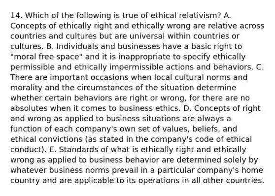 14. Which of the following is true of ethical relativism? A. Concepts of ethically right and ethically wrong are relative across countries and cultures but are universal within countries or cultures. B. Individuals and businesses have a basic right to "moral free space" and it is inappropriate to specify ethically permissible and ethically impermissible actions and behaviors. C. There are important occasions when local <a href='https://www.questionai.com/knowledge/kVsGtSh49d-cultural-norms' class='anchor-knowledge'>cultural norms</a> and morality and the circumstances of the situation determine whether certain behaviors are right or wrong, for there are no absolutes when it comes to business ethics. D. Concepts of right and wrong as applied to business situations are always a function of each company's own set of values, beliefs, and ethical convictions (as stated in the company's code of ethical conduct). E. Standards of what is ethically right and ethically wrong as applied to business behavior are determined solely by whatever business norms prevail in a particular company's home country and are applicable to its operations in all other countries.