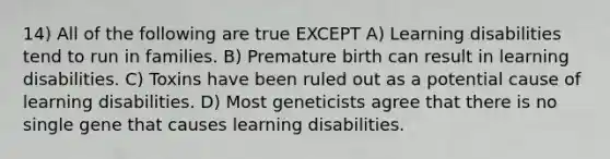 14) All of the following are true EXCEPT A) Learning disabilities tend to run in families. B) Premature birth can result in learning disabilities. C) Toxins have been ruled out as a potential cause of learning disabilities. D) Most geneticists agree that there is no single gene that causes learning disabilities.