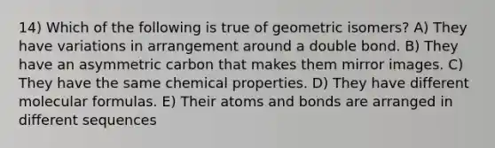 14) Which of the following is true of geometric isomers? A) They have variations in arrangement around a double bond. B) They have an asymmetric carbon that makes them mirror images. C) They have the same chemical properties. D) They have different molecular formulas. E) Their atoms and bonds are arranged in different sequences