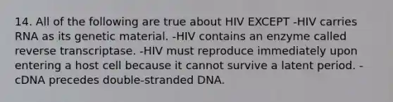 14. All of the following are true about HIV EXCEPT -HIV carries RNA as its genetic material. -HIV contains an enzyme called reverse transcriptase. -HIV must reproduce immediately upon entering a host cell because it cannot survive a latent period. -cDNA precedes double-stranded DNA.