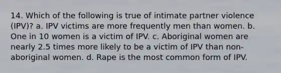 14. Which of the following is true of intimate partner violence (IPV)? a. IPV victims are more frequently men than women. b. One in 10 women is a victim of IPV. c. Aboriginal women are nearly 2.5 times more likely to be a victim of IPV than non-aboriginal women. d. Rape is the most common form of IPV.