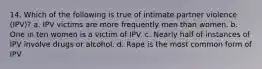 14. Which of the following is true of intimate partner violence (IPV)? a. IPV victims are more frequently men than women. b. One in ten women is a victim of IPV. c. Nearly half of instances of IPV involve drugs or alcohol. d. Rape is the most common form of IPV